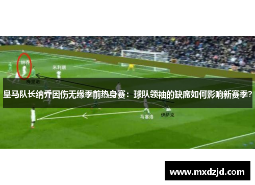 皇马队长纳乔因伤无缘季前热身赛：球队领袖的缺席如何影响新赛季？
