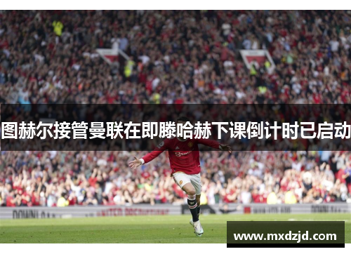 图赫尔接管曼联在即滕哈赫下课倒计时已启动